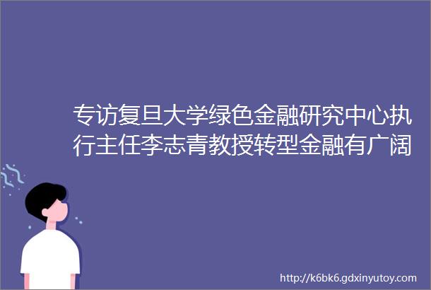 专访复旦大学绿色金融研究中心执行主任李志青教授转型金融有广阔的发展前景建议构建多层次的市场体系